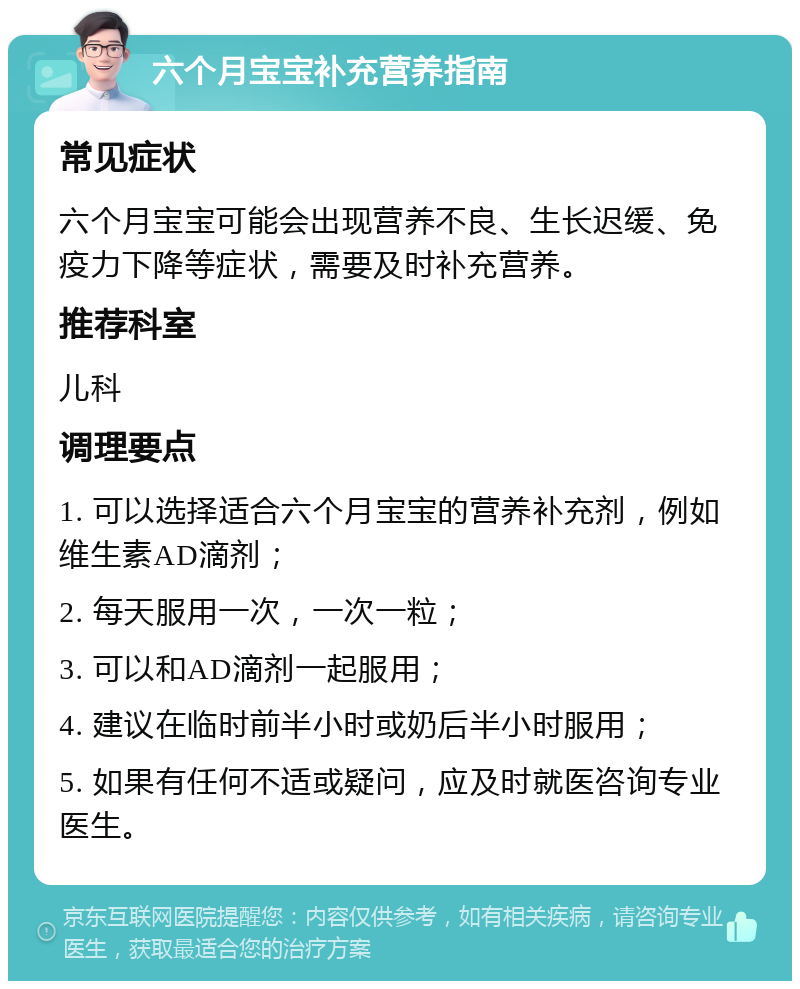 六个月宝宝补充营养指南 常见症状 六个月宝宝可能会出现营养不良、生长迟缓、免疫力下降等症状，需要及时补充营养。 推荐科室 儿科 调理要点 1. 可以选择适合六个月宝宝的营养补充剂，例如维生素AD滴剂； 2. 每天服用一次，一次一粒； 3. 可以和AD滴剂一起服用； 4. 建议在临时前半小时或奶后半小时服用； 5. 如果有任何不适或疑问，应及时就医咨询专业医生。