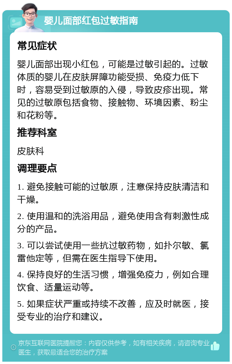 婴儿面部红包过敏指南 常见症状 婴儿面部出现小红包，可能是过敏引起的。过敏体质的婴儿在皮肤屏障功能受损、免疫力低下时，容易受到过敏原的入侵，导致皮疹出现。常见的过敏原包括食物、接触物、环境因素、粉尘和花粉等。 推荐科室 皮肤科 调理要点 1. 避免接触可能的过敏原，注意保持皮肤清洁和干燥。 2. 使用温和的洗浴用品，避免使用含有刺激性成分的产品。 3. 可以尝试使用一些抗过敏药物，如扑尔敏、氯雷他定等，但需在医生指导下使用。 4. 保持良好的生活习惯，增强免疫力，例如合理饮食、适量运动等。 5. 如果症状严重或持续不改善，应及时就医，接受专业的治疗和建议。