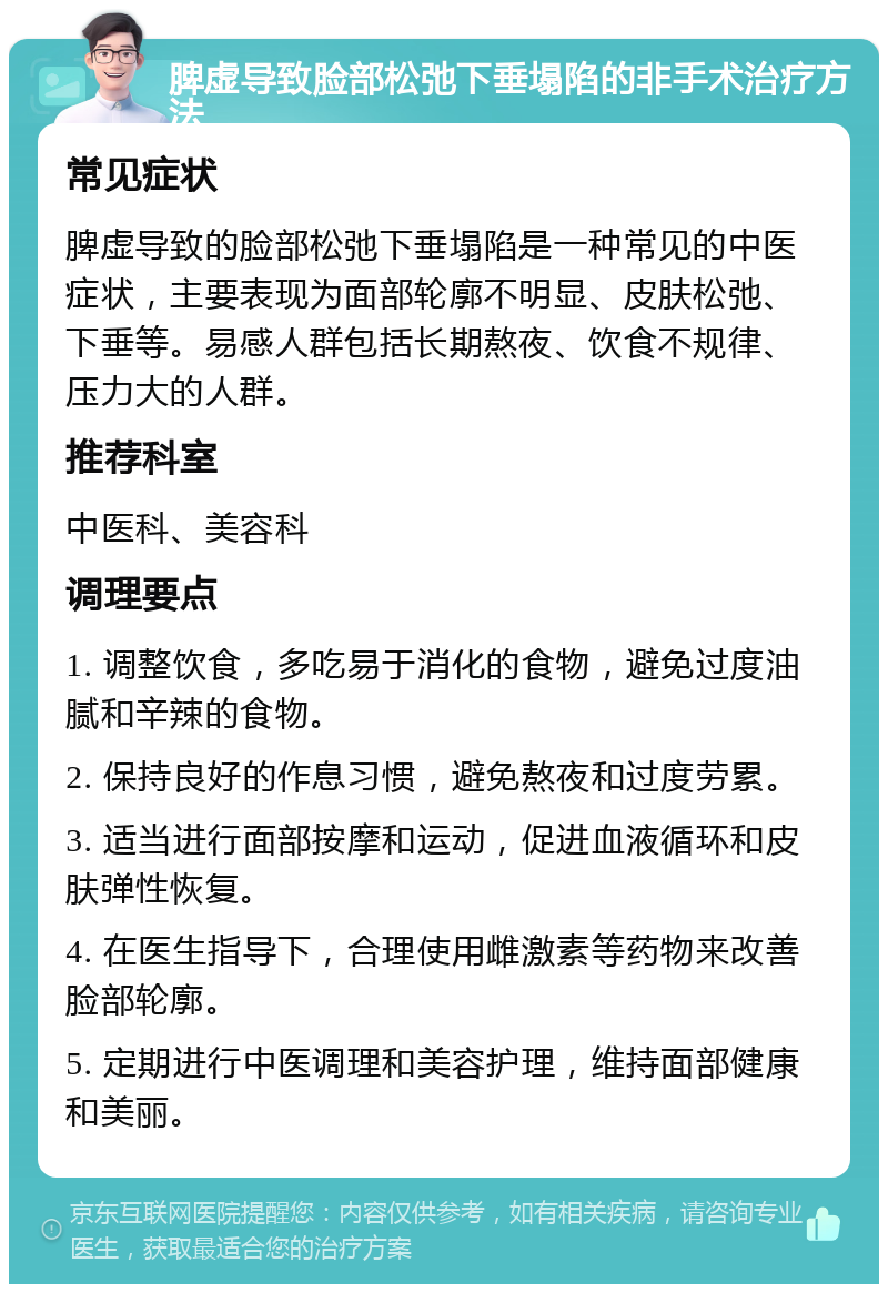 脾虚导致脸部松弛下垂塌陷的非手术治疗方法 常见症状 脾虚导致的脸部松弛下垂塌陷是一种常见的中医症状，主要表现为面部轮廓不明显、皮肤松弛、下垂等。易感人群包括长期熬夜、饮食不规律、压力大的人群。 推荐科室 中医科、美容科 调理要点 1. 调整饮食，多吃易于消化的食物，避免过度油腻和辛辣的食物。 2. 保持良好的作息习惯，避免熬夜和过度劳累。 3. 适当进行面部按摩和运动，促进血液循环和皮肤弹性恢复。 4. 在医生指导下，合理使用雌激素等药物来改善脸部轮廓。 5. 定期进行中医调理和美容护理，维持面部健康和美丽。