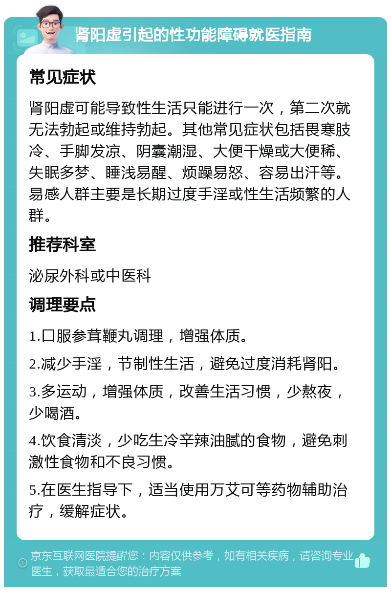 肾阳虚引起的性功能障碍就医指南 常见症状 肾阳虚可能导致性生活只能进行一次，第二次就无法勃起或维持勃起。其他常见症状包括畏寒肢冷、手脚发凉、阴囊潮湿、大便干燥或大便稀、失眠多梦、睡浅易醒、烦躁易怒、容易出汗等。易感人群主要是长期过度手淫或性生活频繁的人群。 推荐科室 泌尿外科或中医科 调理要点 1.口服参茸鞭丸调理，增强体质。 2.减少手淫，节制性生活，避免过度消耗肾阳。 3.多运动，增强体质，改善生活习惯，少熬夜，少喝酒。 4.饮食清淡，少吃生冷辛辣油腻的食物，避免刺激性食物和不良习惯。 5.在医生指导下，适当使用万艾可等药物辅助治疗，缓解症状。