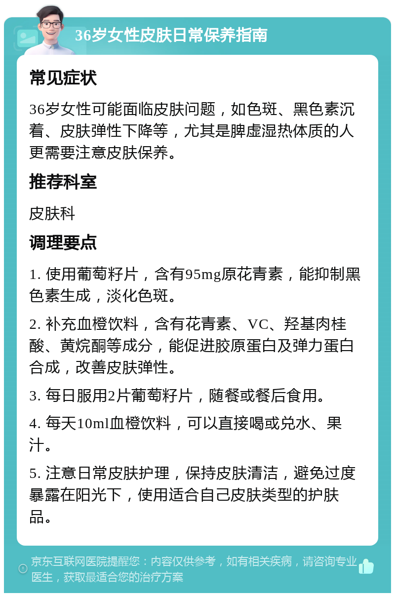 36岁女性皮肤日常保养指南 常见症状 36岁女性可能面临皮肤问题，如色斑、黑色素沉着、皮肤弹性下降等，尤其是脾虚湿热体质的人更需要注意皮肤保养。 推荐科室 皮肤科 调理要点 1. 使用葡萄籽片，含有95mg原花青素，能抑制黑色素生成，淡化色斑。 2. 补充血橙饮料，含有花青素、VC、羟基肉桂酸、黄烷酮等成分，能促进胶原蛋白及弹力蛋白合成，改善皮肤弹性。 3. 每日服用2片葡萄籽片，随餐或餐后食用。 4. 每天10ml血橙饮料，可以直接喝或兑水、果汁。 5. 注意日常皮肤护理，保持皮肤清洁，避免过度暴露在阳光下，使用适合自己皮肤类型的护肤品。