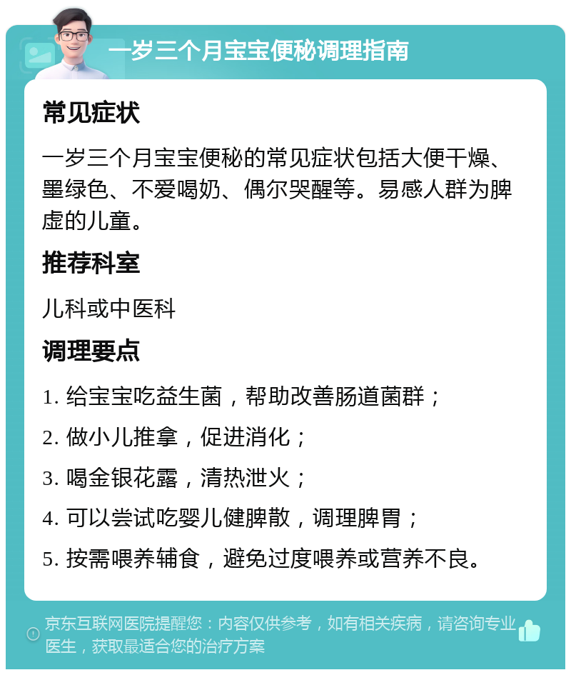 一岁三个月宝宝便秘调理指南 常见症状 一岁三个月宝宝便秘的常见症状包括大便干燥、墨绿色、不爱喝奶、偶尔哭醒等。易感人群为脾虚的儿童。 推荐科室 儿科或中医科 调理要点 1. 给宝宝吃益生菌，帮助改善肠道菌群； 2. 做小儿推拿，促进消化； 3. 喝金银花露，清热泄火； 4. 可以尝试吃婴儿健脾散，调理脾胃； 5. 按需喂养辅食，避免过度喂养或营养不良。