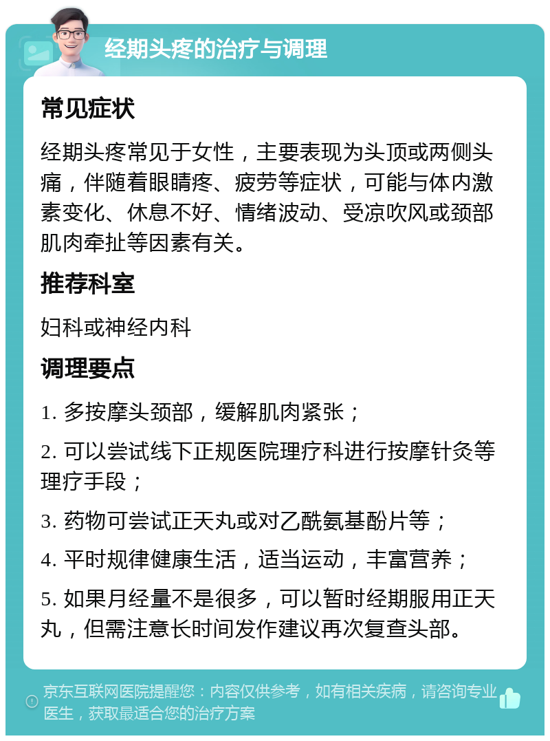 经期头疼的治疗与调理 常见症状 经期头疼常见于女性，主要表现为头顶或两侧头痛，伴随着眼睛疼、疲劳等症状，可能与体内激素变化、休息不好、情绪波动、受凉吹风或颈部肌肉牵扯等因素有关。 推荐科室 妇科或神经内科 调理要点 1. 多按摩头颈部，缓解肌肉紧张； 2. 可以尝试线下正规医院理疗科进行按摩针灸等理疗手段； 3. 药物可尝试正天丸或对乙酰氨基酚片等； 4. 平时规律健康生活，适当运动，丰富营养； 5. 如果月经量不是很多，可以暂时经期服用正天丸，但需注意长时间发作建议再次复查头部。