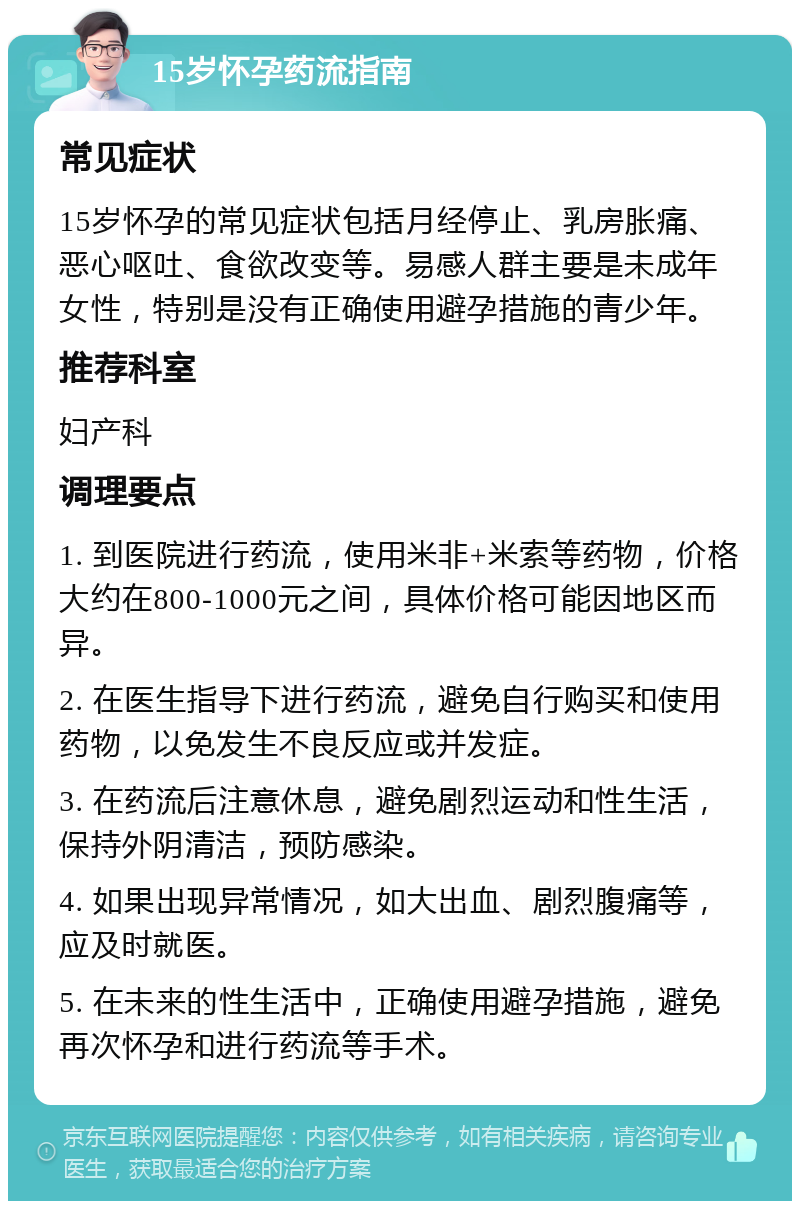 15岁怀孕药流指南 常见症状 15岁怀孕的常见症状包括月经停止、乳房胀痛、恶心呕吐、食欲改变等。易感人群主要是未成年女性，特别是没有正确使用避孕措施的青少年。 推荐科室 妇产科 调理要点 1. 到医院进行药流，使用米非+米索等药物，价格大约在800-1000元之间，具体价格可能因地区而异。 2. 在医生指导下进行药流，避免自行购买和使用药物，以免发生不良反应或并发症。 3. 在药流后注意休息，避免剧烈运动和性生活，保持外阴清洁，预防感染。 4. 如果出现异常情况，如大出血、剧烈腹痛等，应及时就医。 5. 在未来的性生活中，正确使用避孕措施，避免再次怀孕和进行药流等手术。