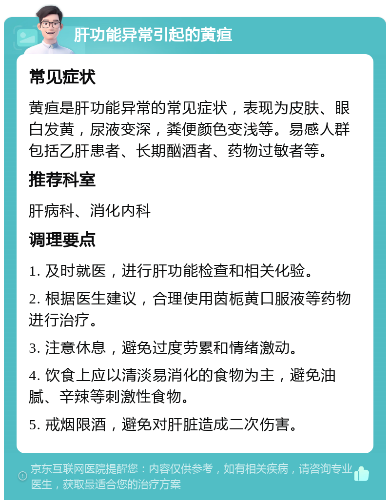 肝功能异常引起的黄疸 常见症状 黄疸是肝功能异常的常见症状，表现为皮肤、眼白发黄，尿液变深，粪便颜色变浅等。易感人群包括乙肝患者、长期酗酒者、药物过敏者等。 推荐科室 肝病科、消化内科 调理要点 1. 及时就医，进行肝功能检查和相关化验。 2. 根据医生建议，合理使用茵栀黄口服液等药物进行治疗。 3. 注意休息，避免过度劳累和情绪激动。 4. 饮食上应以清淡易消化的食物为主，避免油腻、辛辣等刺激性食物。 5. 戒烟限酒，避免对肝脏造成二次伤害。