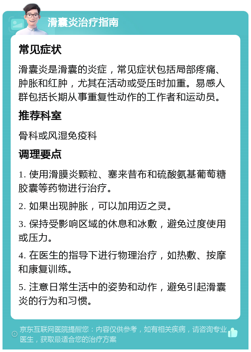 滑囊炎治疗指南 常见症状 滑囊炎是滑囊的炎症，常见症状包括局部疼痛、肿胀和红肿，尤其在活动或受压时加重。易感人群包括长期从事重复性动作的工作者和运动员。 推荐科室 骨科或风湿免疫科 调理要点 1. 使用滑膜炎颗粒、塞来昔布和硫酸氨基葡萄糖胶囊等药物进行治疗。 2. 如果出现肿胀，可以加用迈之灵。 3. 保持受影响区域的休息和冰敷，避免过度使用或压力。 4. 在医生的指导下进行物理治疗，如热敷、按摩和康复训练。 5. 注意日常生活中的姿势和动作，避免引起滑囊炎的行为和习惯。