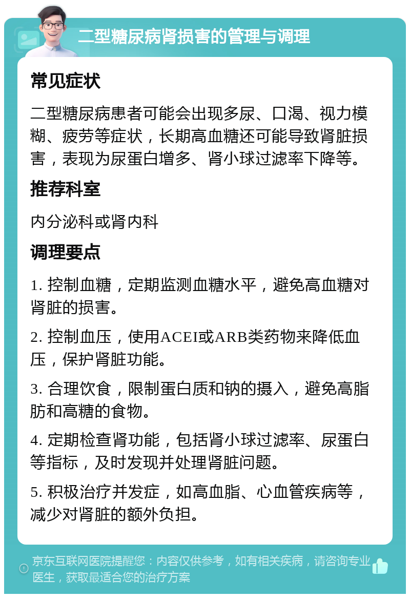 二型糖尿病肾损害的管理与调理 常见症状 二型糖尿病患者可能会出现多尿、口渴、视力模糊、疲劳等症状，长期高血糖还可能导致肾脏损害，表现为尿蛋白增多、肾小球过滤率下降等。 推荐科室 内分泌科或肾内科 调理要点 1. 控制血糖，定期监测血糖水平，避免高血糖对肾脏的损害。 2. 控制血压，使用ACEI或ARB类药物来降低血压，保护肾脏功能。 3. 合理饮食，限制蛋白质和钠的摄入，避免高脂肪和高糖的食物。 4. 定期检查肾功能，包括肾小球过滤率、尿蛋白等指标，及时发现并处理肾脏问题。 5. 积极治疗并发症，如高血脂、心血管疾病等，减少对肾脏的额外负担。