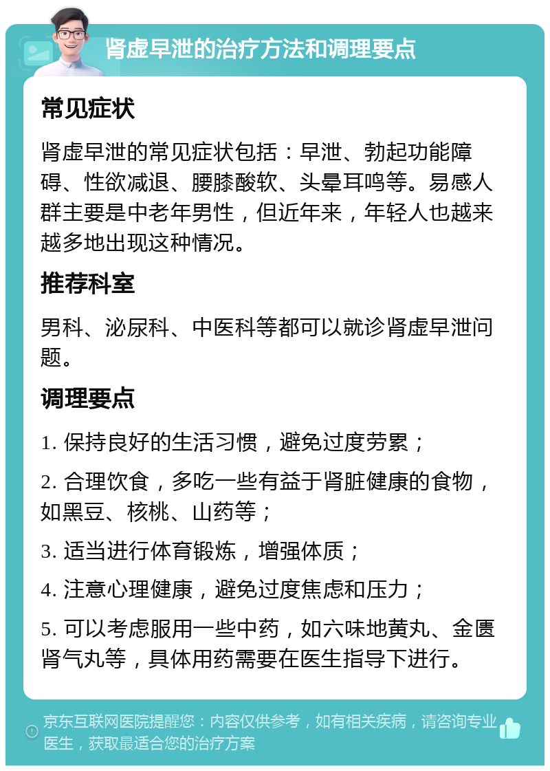 肾虚早泄的治疗方法和调理要点 常见症状 肾虚早泄的常见症状包括：早泄、勃起功能障碍、性欲减退、腰膝酸软、头晕耳鸣等。易感人群主要是中老年男性，但近年来，年轻人也越来越多地出现这种情况。 推荐科室 男科、泌尿科、中医科等都可以就诊肾虚早泄问题。 调理要点 1. 保持良好的生活习惯，避免过度劳累； 2. 合理饮食，多吃一些有益于肾脏健康的食物，如黑豆、核桃、山药等； 3. 适当进行体育锻炼，增强体质； 4. 注意心理健康，避免过度焦虑和压力； 5. 可以考虑服用一些中药，如六味地黄丸、金匮肾气丸等，具体用药需要在医生指导下进行。