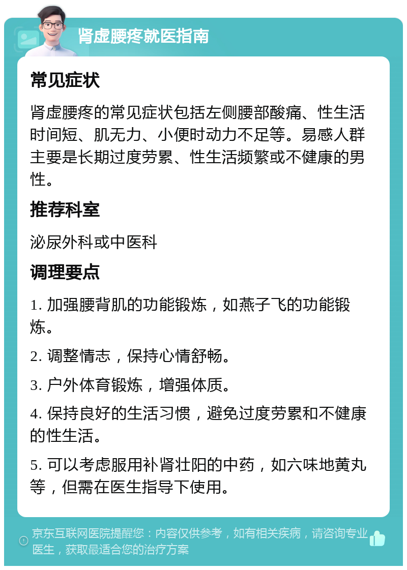 肾虚腰疼就医指南 常见症状 肾虚腰疼的常见症状包括左侧腰部酸痛、性生活时间短、肌无力、小便时动力不足等。易感人群主要是长期过度劳累、性生活频繁或不健康的男性。 推荐科室 泌尿外科或中医科 调理要点 1. 加强腰背肌的功能锻炼，如燕子飞的功能锻炼。 2. 调整情志，保持心情舒畅。 3. 户外体育锻炼，增强体质。 4. 保持良好的生活习惯，避免过度劳累和不健康的性生活。 5. 可以考虑服用补肾壮阳的中药，如六味地黄丸等，但需在医生指导下使用。