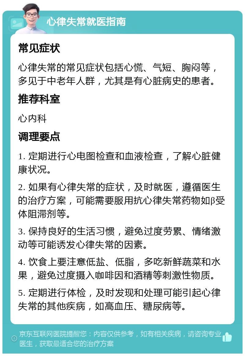 心律失常就医指南 常见症状 心律失常的常见症状包括心慌、气短、胸闷等，多见于中老年人群，尤其是有心脏病史的患者。 推荐科室 心内科 调理要点 1. 定期进行心电图检查和血液检查，了解心脏健康状况。 2. 如果有心律失常的症状，及时就医，遵循医生的治疗方案，可能需要服用抗心律失常药物如β受体阻滞剂等。 3. 保持良好的生活习惯，避免过度劳累、情绪激动等可能诱发心律失常的因素。 4. 饮食上要注意低盐、低脂，多吃新鲜蔬菜和水果，避免过度摄入咖啡因和酒精等刺激性物质。 5. 定期进行体检，及时发现和处理可能引起心律失常的其他疾病，如高血压、糖尿病等。