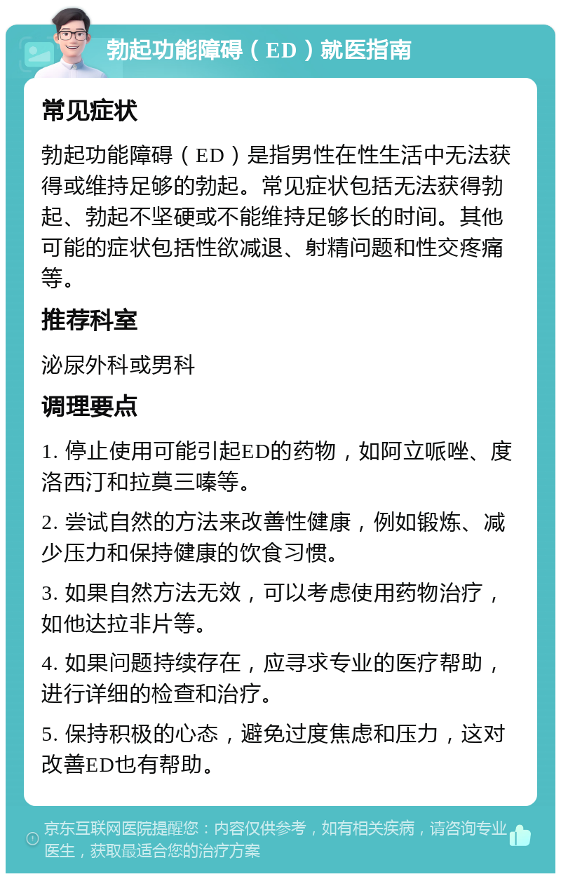 勃起功能障碍（ED）就医指南 常见症状 勃起功能障碍（ED）是指男性在性生活中无法获得或维持足够的勃起。常见症状包括无法获得勃起、勃起不坚硬或不能维持足够长的时间。其他可能的症状包括性欲减退、射精问题和性交疼痛等。 推荐科室 泌尿外科或男科 调理要点 1. 停止使用可能引起ED的药物，如阿立哌唑、度洛西汀和拉莫三嗪等。 2. 尝试自然的方法来改善性健康，例如锻炼、减少压力和保持健康的饮食习惯。 3. 如果自然方法无效，可以考虑使用药物治疗，如他达拉非片等。 4. 如果问题持续存在，应寻求专业的医疗帮助，进行详细的检查和治疗。 5. 保持积极的心态，避免过度焦虑和压力，这对改善ED也有帮助。