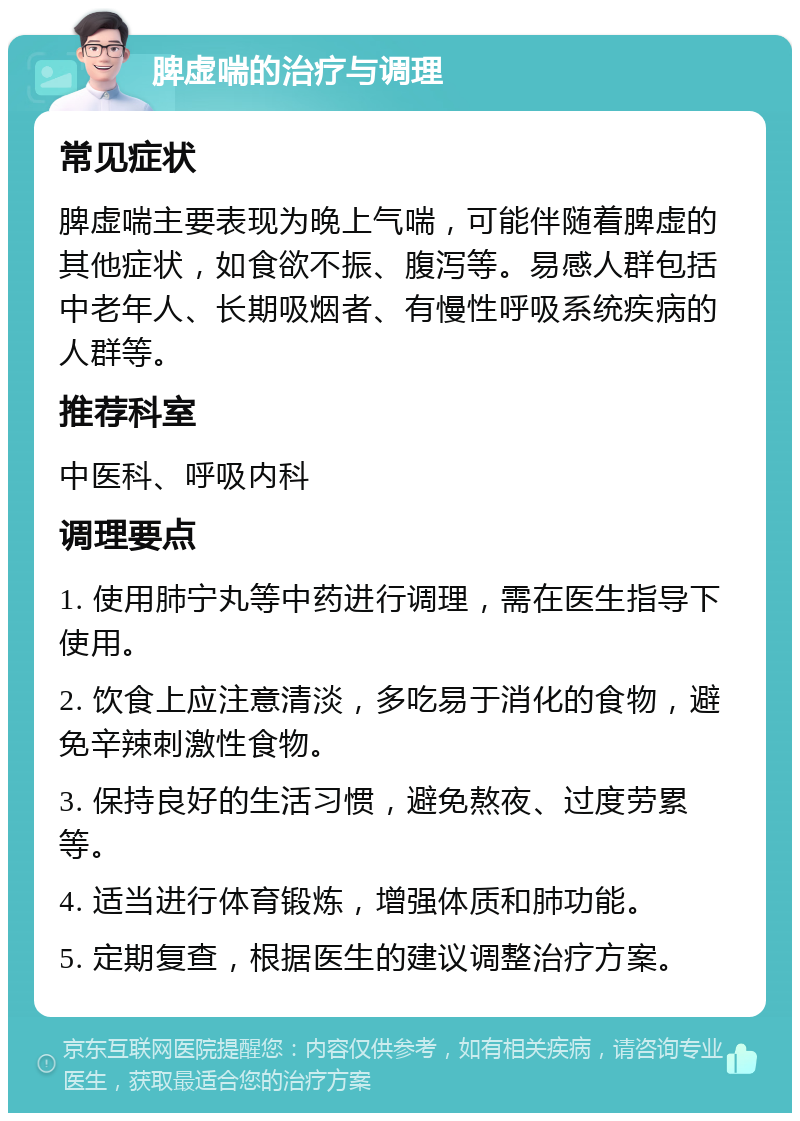 脾虚喘的治疗与调理 常见症状 脾虚喘主要表现为晚上气喘，可能伴随着脾虚的其他症状，如食欲不振、腹泻等。易感人群包括中老年人、长期吸烟者、有慢性呼吸系统疾病的人群等。 推荐科室 中医科、呼吸内科 调理要点 1. 使用肺宁丸等中药进行调理，需在医生指导下使用。 2. 饮食上应注意清淡，多吃易于消化的食物，避免辛辣刺激性食物。 3. 保持良好的生活习惯，避免熬夜、过度劳累等。 4. 适当进行体育锻炼，增强体质和肺功能。 5. 定期复查，根据医生的建议调整治疗方案。