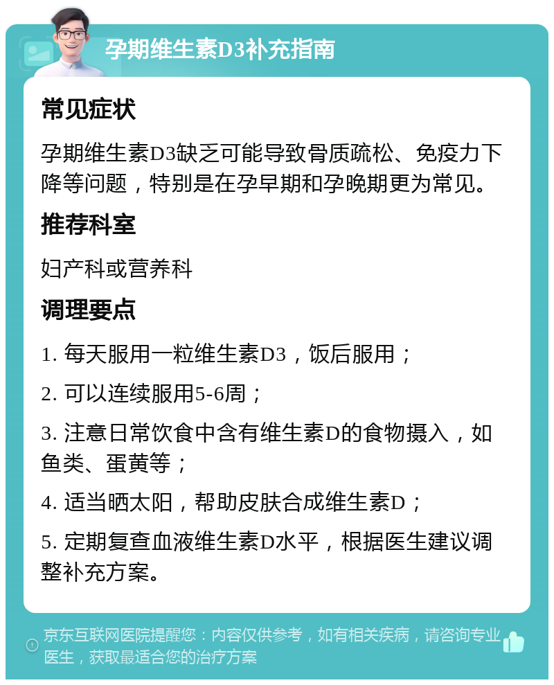 孕期维生素D3补充指南 常见症状 孕期维生素D3缺乏可能导致骨质疏松、免疫力下降等问题，特别是在孕早期和孕晚期更为常见。 推荐科室 妇产科或营养科 调理要点 1. 每天服用一粒维生素D3，饭后服用； 2. 可以连续服用5-6周； 3. 注意日常饮食中含有维生素D的食物摄入，如鱼类、蛋黄等； 4. 适当晒太阳，帮助皮肤合成维生素D； 5. 定期复查血液维生素D水平，根据医生建议调整补充方案。