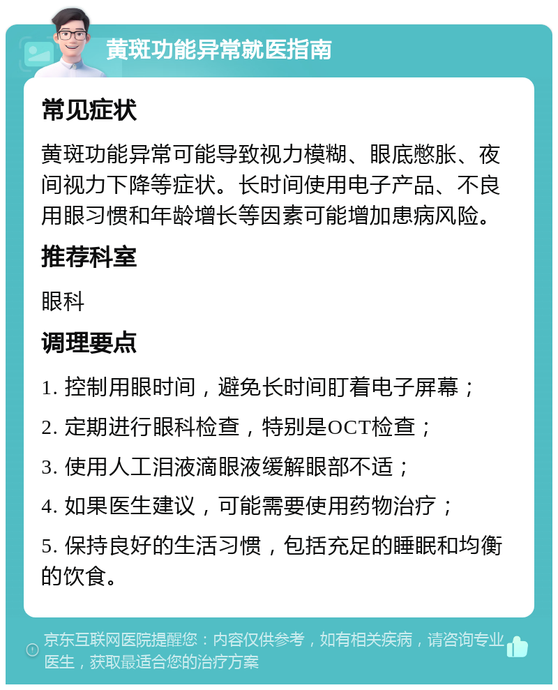 黄斑功能异常就医指南 常见症状 黄斑功能异常可能导致视力模糊、眼底憋胀、夜间视力下降等症状。长时间使用电子产品、不良用眼习惯和年龄增长等因素可能增加患病风险。 推荐科室 眼科 调理要点 1. 控制用眼时间，避免长时间盯着电子屏幕； 2. 定期进行眼科检查，特别是OCT检查； 3. 使用人工泪液滴眼液缓解眼部不适； 4. 如果医生建议，可能需要使用药物治疗； 5. 保持良好的生活习惯，包括充足的睡眠和均衡的饮食。