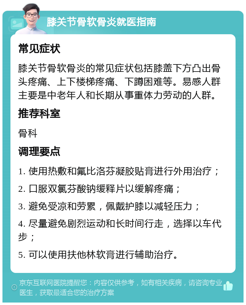 膝关节骨软骨炎就医指南 常见症状 膝关节骨软骨炎的常见症状包括膝盖下方凸出骨头疼痛、上下楼梯疼痛、下蹲困难等。易感人群主要是中老年人和长期从事重体力劳动的人群。 推荐科室 骨科 调理要点 1. 使用热敷和氟比洛芬凝胶贴膏进行外用治疗； 2. 口服双氯芬酸钠缓释片以缓解疼痛； 3. 避免受凉和劳累，佩戴护膝以减轻压力； 4. 尽量避免剧烈运动和长时间行走，选择以车代步； 5. 可以使用扶他林软膏进行辅助治疗。