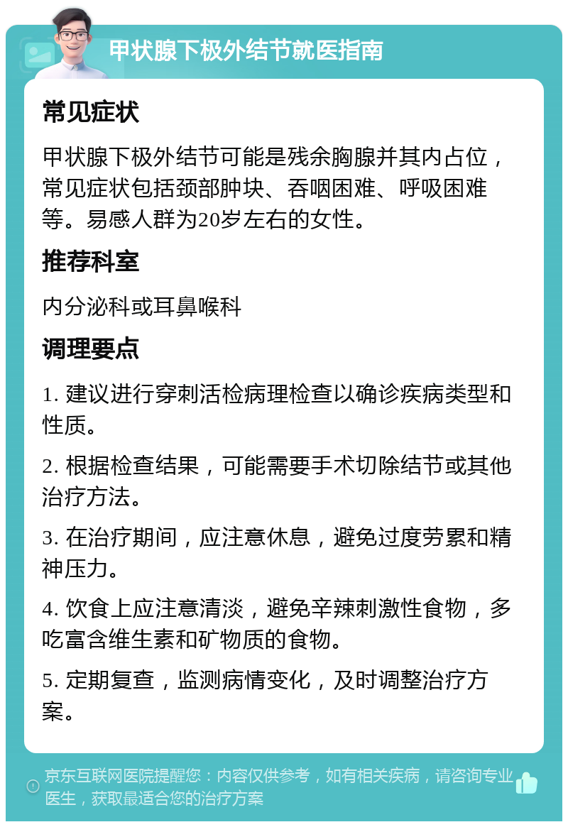 甲状腺下极外结节就医指南 常见症状 甲状腺下极外结节可能是残余胸腺并其内占位，常见症状包括颈部肿块、吞咽困难、呼吸困难等。易感人群为20岁左右的女性。 推荐科室 内分泌科或耳鼻喉科 调理要点 1. 建议进行穿刺活检病理检查以确诊疾病类型和性质。 2. 根据检查结果，可能需要手术切除结节或其他治疗方法。 3. 在治疗期间，应注意休息，避免过度劳累和精神压力。 4. 饮食上应注意清淡，避免辛辣刺激性食物，多吃富含维生素和矿物质的食物。 5. 定期复查，监测病情变化，及时调整治疗方案。