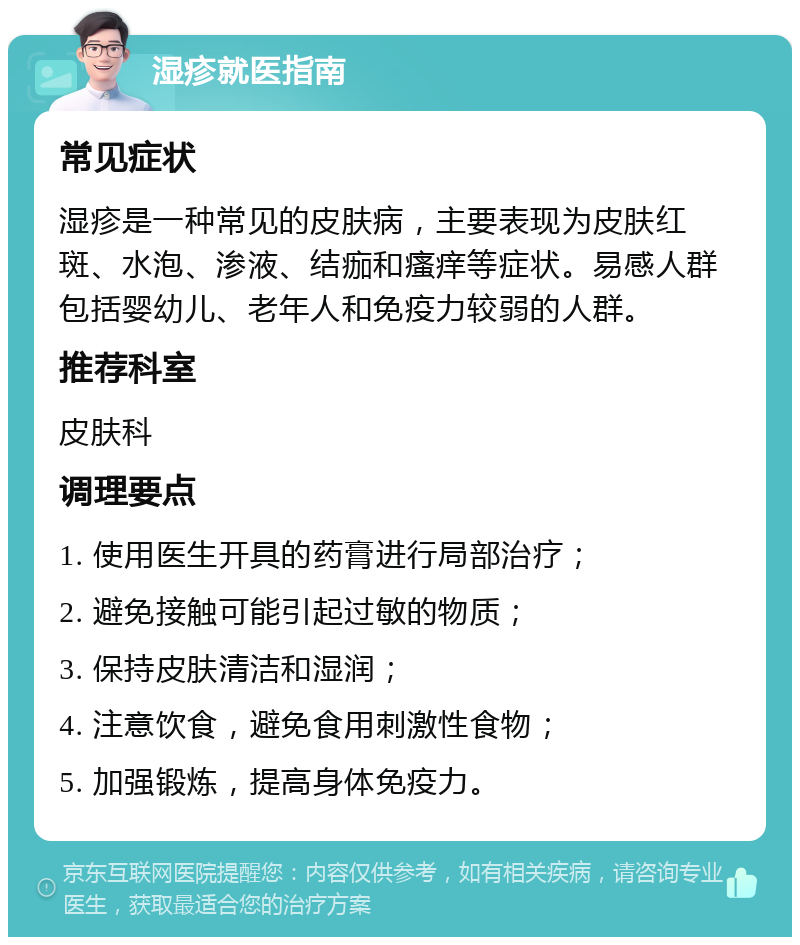 湿疹就医指南 常见症状 湿疹是一种常见的皮肤病，主要表现为皮肤红斑、水泡、渗液、结痂和瘙痒等症状。易感人群包括婴幼儿、老年人和免疫力较弱的人群。 推荐科室 皮肤科 调理要点 1. 使用医生开具的药膏进行局部治疗； 2. 避免接触可能引起过敏的物质； 3. 保持皮肤清洁和湿润； 4. 注意饮食，避免食用刺激性食物； 5. 加强锻炼，提高身体免疫力。