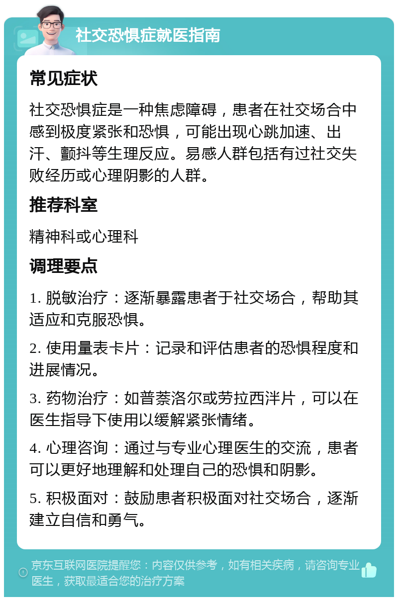 社交恐惧症就医指南 常见症状 社交恐惧症是一种焦虑障碍，患者在社交场合中感到极度紧张和恐惧，可能出现心跳加速、出汗、颤抖等生理反应。易感人群包括有过社交失败经历或心理阴影的人群。 推荐科室 精神科或心理科 调理要点 1. 脱敏治疗：逐渐暴露患者于社交场合，帮助其适应和克服恐惧。 2. 使用量表卡片：记录和评估患者的恐惧程度和进展情况。 3. 药物治疗：如普萘洛尔或劳拉西泮片，可以在医生指导下使用以缓解紧张情绪。 4. 心理咨询：通过与专业心理医生的交流，患者可以更好地理解和处理自己的恐惧和阴影。 5. 积极面对：鼓励患者积极面对社交场合，逐渐建立自信和勇气。