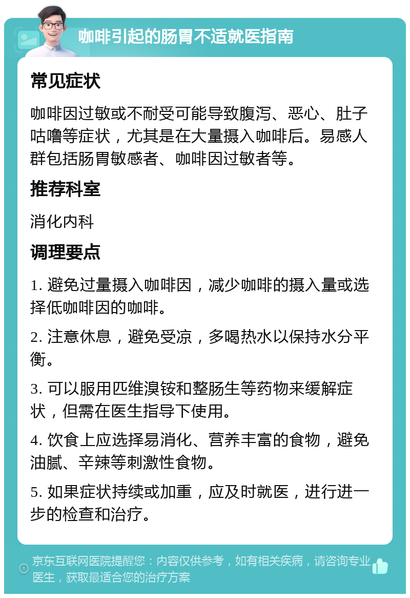 咖啡引起的肠胃不适就医指南 常见症状 咖啡因过敏或不耐受可能导致腹泻、恶心、肚子咕噜等症状，尤其是在大量摄入咖啡后。易感人群包括肠胃敏感者、咖啡因过敏者等。 推荐科室 消化内科 调理要点 1. 避免过量摄入咖啡因，减少咖啡的摄入量或选择低咖啡因的咖啡。 2. 注意休息，避免受凉，多喝热水以保持水分平衡。 3. 可以服用匹维溴铵和整肠生等药物来缓解症状，但需在医生指导下使用。 4. 饮食上应选择易消化、营养丰富的食物，避免油腻、辛辣等刺激性食物。 5. 如果症状持续或加重，应及时就医，进行进一步的检查和治疗。