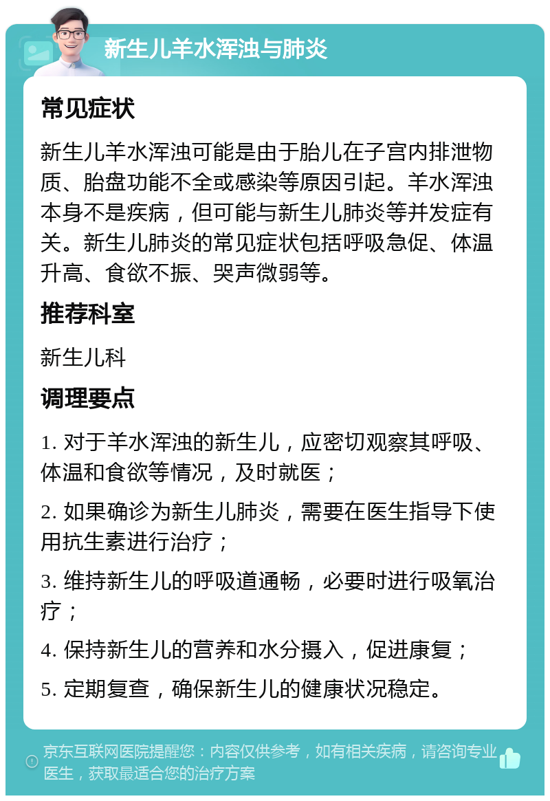 新生儿羊水浑浊与肺炎 常见症状 新生儿羊水浑浊可能是由于胎儿在子宫内排泄物质、胎盘功能不全或感染等原因引起。羊水浑浊本身不是疾病，但可能与新生儿肺炎等并发症有关。新生儿肺炎的常见症状包括呼吸急促、体温升高、食欲不振、哭声微弱等。 推荐科室 新生儿科 调理要点 1. 对于羊水浑浊的新生儿，应密切观察其呼吸、体温和食欲等情况，及时就医； 2. 如果确诊为新生儿肺炎，需要在医生指导下使用抗生素进行治疗； 3. 维持新生儿的呼吸道通畅，必要时进行吸氧治疗； 4. 保持新生儿的营养和水分摄入，促进康复； 5. 定期复查，确保新生儿的健康状况稳定。