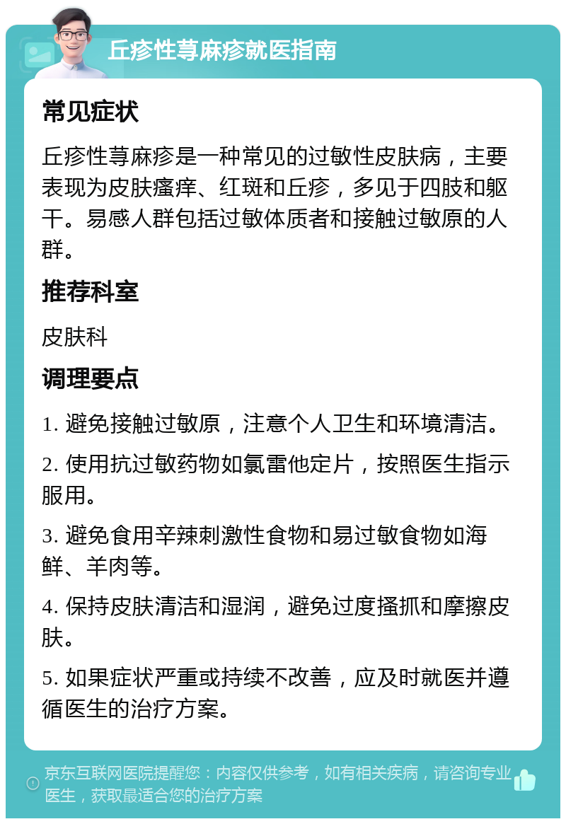 丘疹性荨麻疹就医指南 常见症状 丘疹性荨麻疹是一种常见的过敏性皮肤病，主要表现为皮肤瘙痒、红斑和丘疹，多见于四肢和躯干。易感人群包括过敏体质者和接触过敏原的人群。 推荐科室 皮肤科 调理要点 1. 避免接触过敏原，注意个人卫生和环境清洁。 2. 使用抗过敏药物如氯雷他定片，按照医生指示服用。 3. 避免食用辛辣刺激性食物和易过敏食物如海鲜、羊肉等。 4. 保持皮肤清洁和湿润，避免过度搔抓和摩擦皮肤。 5. 如果症状严重或持续不改善，应及时就医并遵循医生的治疗方案。