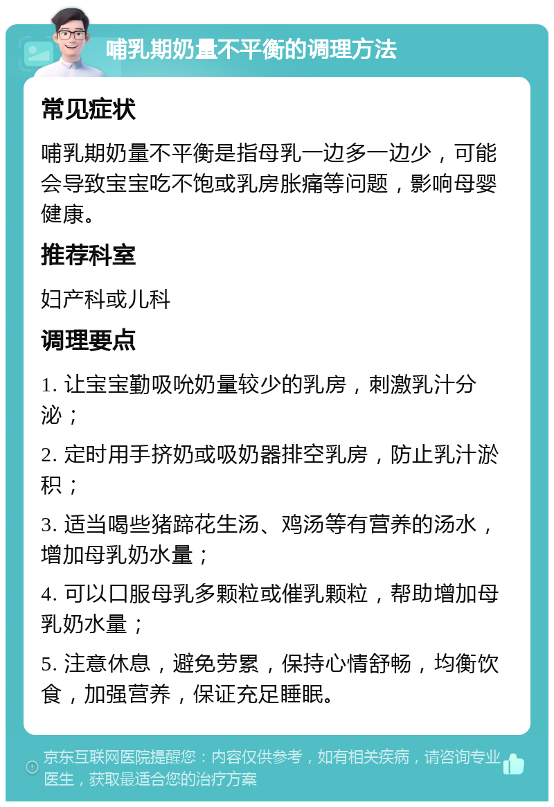 哺乳期奶量不平衡的调理方法 常见症状 哺乳期奶量不平衡是指母乳一边多一边少，可能会导致宝宝吃不饱或乳房胀痛等问题，影响母婴健康。 推荐科室 妇产科或儿科 调理要点 1. 让宝宝勤吸吮奶量较少的乳房，刺激乳汁分泌； 2. 定时用手挤奶或吸奶器排空乳房，防止乳汁淤积； 3. 适当喝些猪蹄花生汤、鸡汤等有营养的汤水，增加母乳奶水量； 4. 可以口服母乳多颗粒或催乳颗粒，帮助增加母乳奶水量； 5. 注意休息，避免劳累，保持心情舒畅，均衡饮食，加强营养，保证充足睡眠。