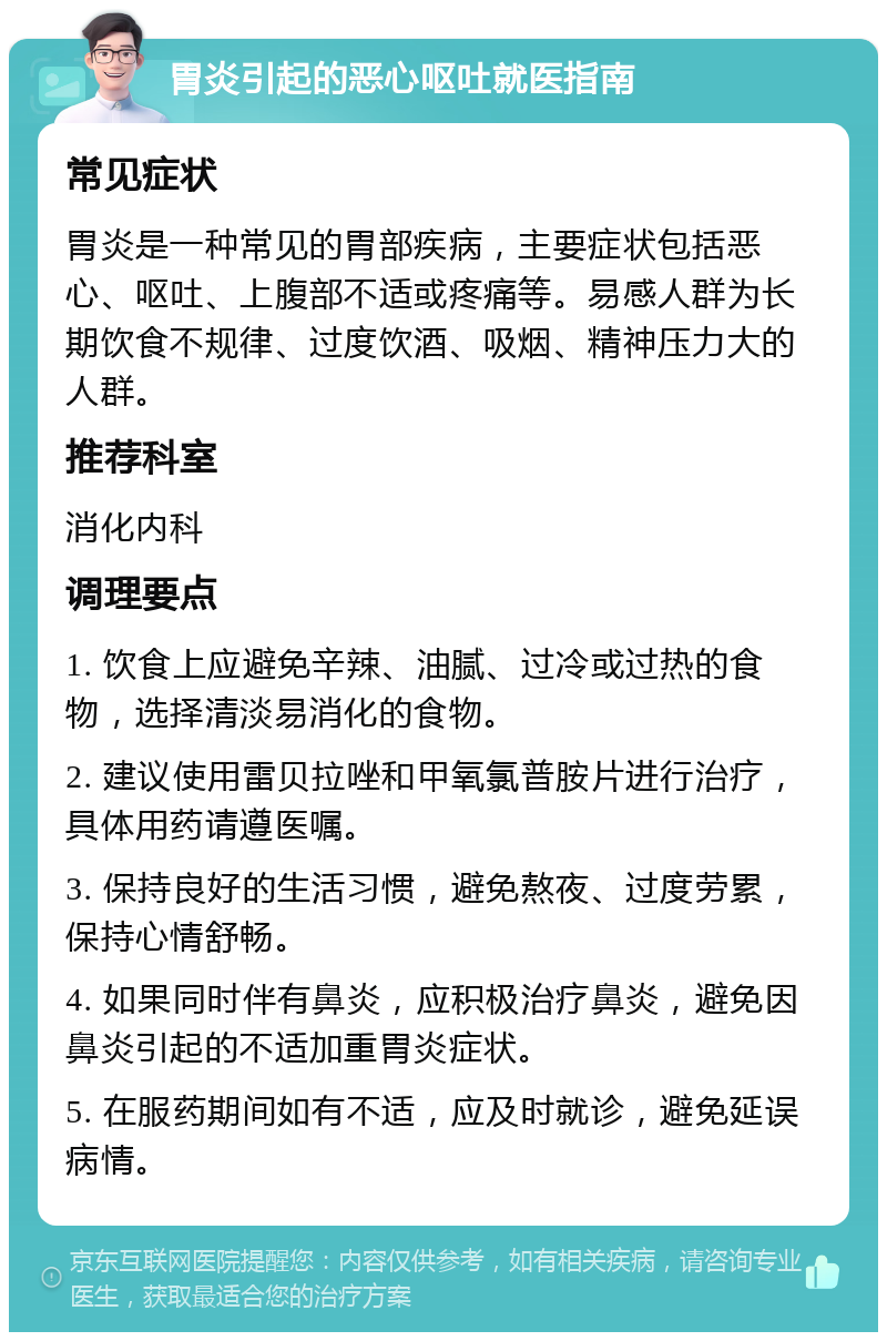 胃炎引起的恶心呕吐就医指南 常见症状 胃炎是一种常见的胃部疾病，主要症状包括恶心、呕吐、上腹部不适或疼痛等。易感人群为长期饮食不规律、过度饮酒、吸烟、精神压力大的人群。 推荐科室 消化内科 调理要点 1. 饮食上应避免辛辣、油腻、过冷或过热的食物，选择清淡易消化的食物。 2. 建议使用雷贝拉唑和甲氧氯普胺片进行治疗，具体用药请遵医嘱。 3. 保持良好的生活习惯，避免熬夜、过度劳累，保持心情舒畅。 4. 如果同时伴有鼻炎，应积极治疗鼻炎，避免因鼻炎引起的不适加重胃炎症状。 5. 在服药期间如有不适，应及时就诊，避免延误病情。