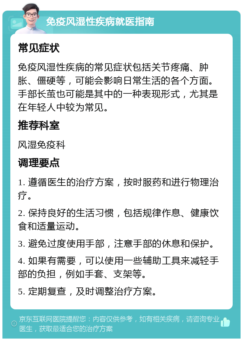 免疫风湿性疾病就医指南 常见症状 免疫风湿性疾病的常见症状包括关节疼痛、肿胀、僵硬等，可能会影响日常生活的各个方面。手部长茧也可能是其中的一种表现形式，尤其是在年轻人中较为常见。 推荐科室 风湿免疫科 调理要点 1. 遵循医生的治疗方案，按时服药和进行物理治疗。 2. 保持良好的生活习惯，包括规律作息、健康饮食和适量运动。 3. 避免过度使用手部，注意手部的休息和保护。 4. 如果有需要，可以使用一些辅助工具来减轻手部的负担，例如手套、支架等。 5. 定期复查，及时调整治疗方案。