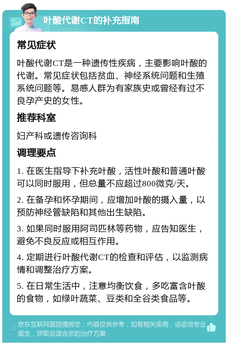 叶酸代谢CT的补充指南 常见症状 叶酸代谢CT是一种遗传性疾病，主要影响叶酸的代谢。常见症状包括贫血、神经系统问题和生殖系统问题等。易感人群为有家族史或曾经有过不良孕产史的女性。 推荐科室 妇产科或遗传咨询科 调理要点 1. 在医生指导下补充叶酸，活性叶酸和普通叶酸可以同时服用，但总量不应超过800微克/天。 2. 在备孕和怀孕期间，应增加叶酸的摄入量，以预防神经管缺陷和其他出生缺陷。 3. 如果同时服用阿司匹林等药物，应告知医生，避免不良反应或相互作用。 4. 定期进行叶酸代谢CT的检查和评估，以监测病情和调整治疗方案。 5. 在日常生活中，注意均衡饮食，多吃富含叶酸的食物，如绿叶蔬菜、豆类和全谷类食品等。