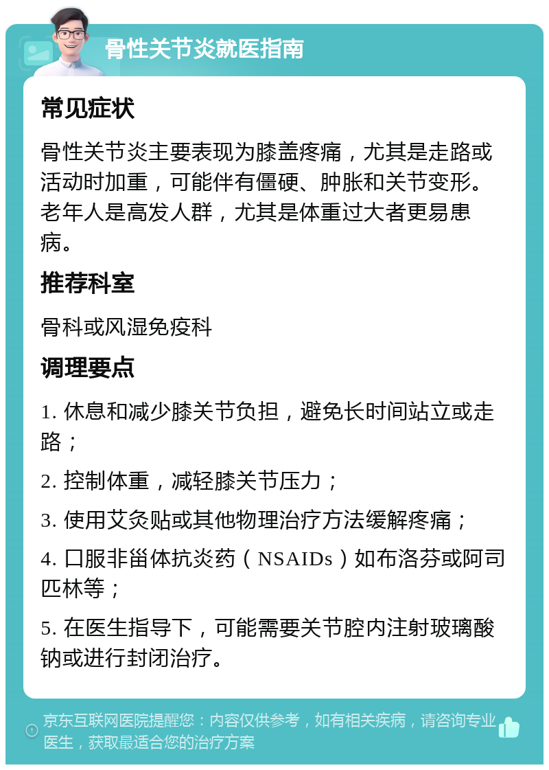 骨性关节炎就医指南 常见症状 骨性关节炎主要表现为膝盖疼痛，尤其是走路或活动时加重，可能伴有僵硬、肿胀和关节变形。老年人是高发人群，尤其是体重过大者更易患病。 推荐科室 骨科或风湿免疫科 调理要点 1. 休息和减少膝关节负担，避免长时间站立或走路； 2. 控制体重，减轻膝关节压力； 3. 使用艾灸贴或其他物理治疗方法缓解疼痛； 4. 口服非甾体抗炎药（NSAIDs）如布洛芬或阿司匹林等； 5. 在医生指导下，可能需要关节腔内注射玻璃酸钠或进行封闭治疗。