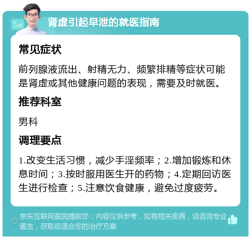 肾虚引起早泄的就医指南 常见症状 前列腺液流出、射精无力、频繁排精等症状可能是肾虚或其他健康问题的表现，需要及时就医。 推荐科室 男科 调理要点 1.改变生活习惯，减少手淫频率；2.增加锻炼和休息时间；3.按时服用医生开的药物；4.定期回访医生进行检查；5.注意饮食健康，避免过度疲劳。