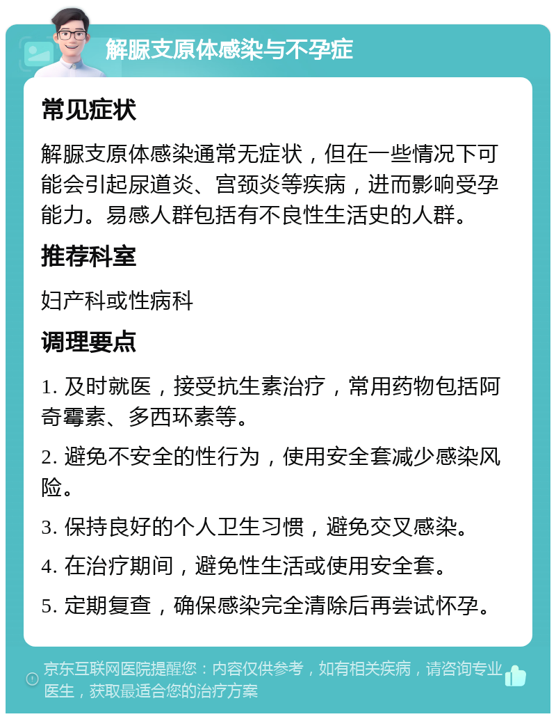 解脲支原体感染与不孕症 常见症状 解脲支原体感染通常无症状，但在一些情况下可能会引起尿道炎、宫颈炎等疾病，进而影响受孕能力。易感人群包括有不良性生活史的人群。 推荐科室 妇产科或性病科 调理要点 1. 及时就医，接受抗生素治疗，常用药物包括阿奇霉素、多西环素等。 2. 避免不安全的性行为，使用安全套减少感染风险。 3. 保持良好的个人卫生习惯，避免交叉感染。 4. 在治疗期间，避免性生活或使用安全套。 5. 定期复查，确保感染完全清除后再尝试怀孕。