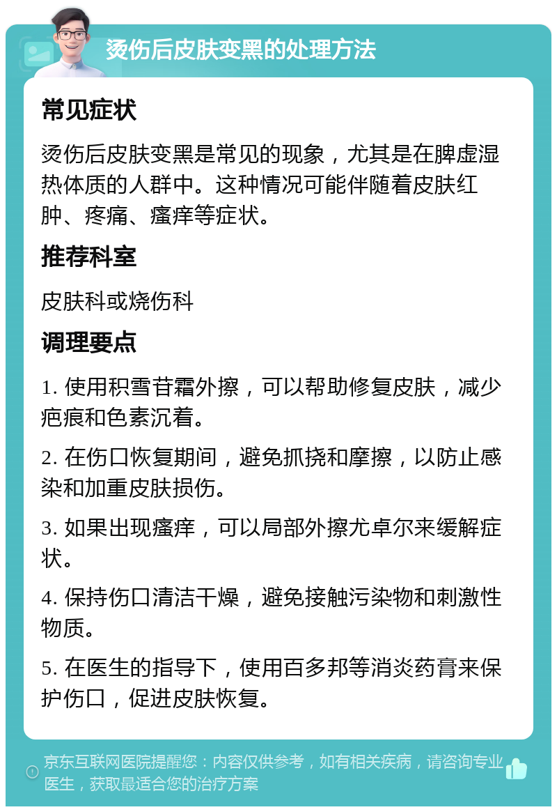 烫伤后皮肤变黑的处理方法 常见症状 烫伤后皮肤变黑是常见的现象，尤其是在脾虚湿热体质的人群中。这种情况可能伴随着皮肤红肿、疼痛、瘙痒等症状。 推荐科室 皮肤科或烧伤科 调理要点 1. 使用积雪苷霜外擦，可以帮助修复皮肤，减少疤痕和色素沉着。 2. 在伤口恢复期间，避免抓挠和摩擦，以防止感染和加重皮肤损伤。 3. 如果出现瘙痒，可以局部外擦尤卓尔来缓解症状。 4. 保持伤口清洁干燥，避免接触污染物和刺激性物质。 5. 在医生的指导下，使用百多邦等消炎药膏来保护伤口，促进皮肤恢复。