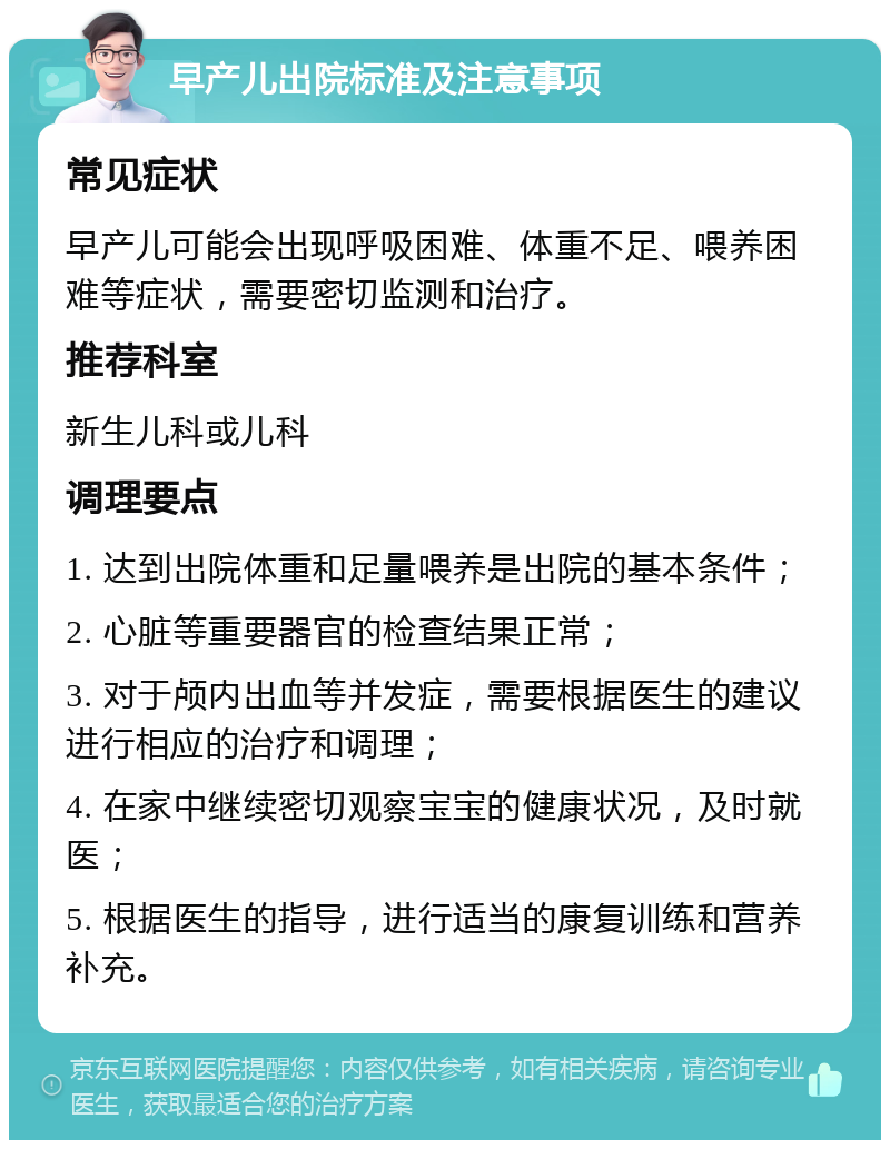 早产儿出院标准及注意事项 常见症状 早产儿可能会出现呼吸困难、体重不足、喂养困难等症状，需要密切监测和治疗。 推荐科室 新生儿科或儿科 调理要点 1. 达到出院体重和足量喂养是出院的基本条件； 2. 心脏等重要器官的检查结果正常； 3. 对于颅内出血等并发症，需要根据医生的建议进行相应的治疗和调理； 4. 在家中继续密切观察宝宝的健康状况，及时就医； 5. 根据医生的指导，进行适当的康复训练和营养补充。