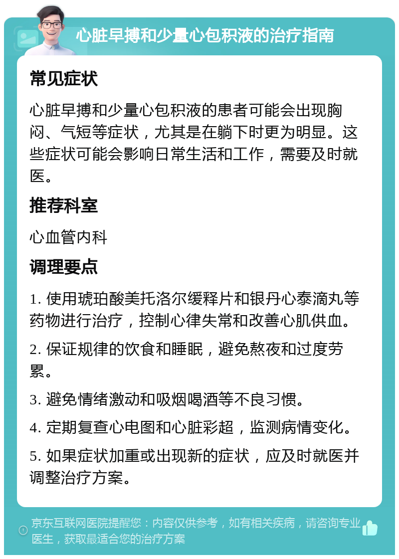 心脏早搏和少量心包积液的治疗指南 常见症状 心脏早搏和少量心包积液的患者可能会出现胸闷、气短等症状，尤其是在躺下时更为明显。这些症状可能会影响日常生活和工作，需要及时就医。 推荐科室 心血管内科 调理要点 1. 使用琥珀酸美托洛尔缓释片和银丹心泰滴丸等药物进行治疗，控制心律失常和改善心肌供血。 2. 保证规律的饮食和睡眠，避免熬夜和过度劳累。 3. 避免情绪激动和吸烟喝酒等不良习惯。 4. 定期复查心电图和心脏彩超，监测病情变化。 5. 如果症状加重或出现新的症状，应及时就医并调整治疗方案。