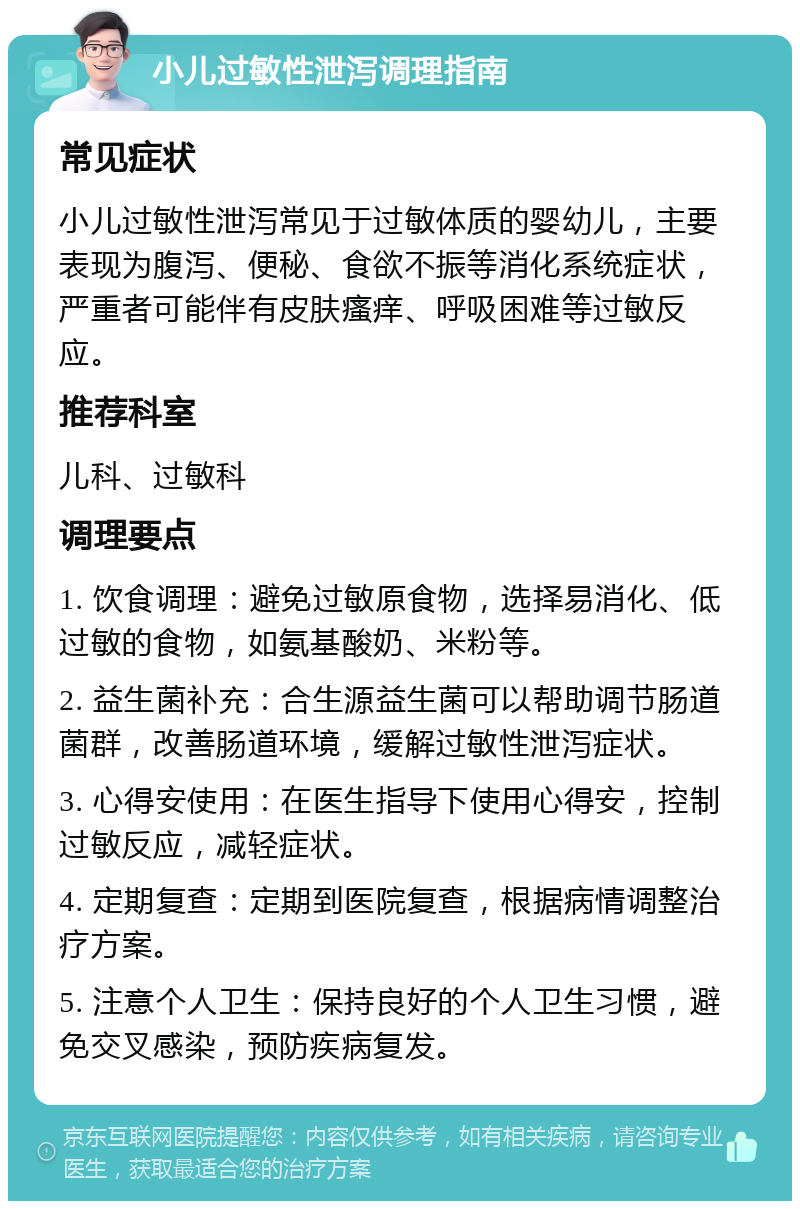 小儿过敏性泄泻调理指南 常见症状 小儿过敏性泄泻常见于过敏体质的婴幼儿，主要表现为腹泻、便秘、食欲不振等消化系统症状，严重者可能伴有皮肤瘙痒、呼吸困难等过敏反应。 推荐科室 儿科、过敏科 调理要点 1. 饮食调理：避免过敏原食物，选择易消化、低过敏的食物，如氨基酸奶、米粉等。 2. 益生菌补充：合生源益生菌可以帮助调节肠道菌群，改善肠道环境，缓解过敏性泄泻症状。 3. 心得安使用：在医生指导下使用心得安，控制过敏反应，减轻症状。 4. 定期复查：定期到医院复查，根据病情调整治疗方案。 5. 注意个人卫生：保持良好的个人卫生习惯，避免交叉感染，预防疾病复发。