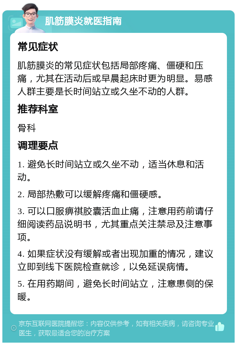 肌筋膜炎就医指南 常见症状 肌筋膜炎的常见症状包括局部疼痛、僵硬和压痛，尤其在活动后或早晨起床时更为明显。易感人群主要是长时间站立或久坐不动的人群。 推荐科室 骨科 调理要点 1. 避免长时间站立或久坐不动，适当休息和活动。 2. 局部热敷可以缓解疼痛和僵硬感。 3. 可以口服痹祺胶囊活血止痛，注意用药前请仔细阅读药品说明书，尤其重点关注禁忌及注意事项。 4. 如果症状没有缓解或者出现加重的情况，建议立即到线下医院检查就诊，以免延误病情。 5. 在用药期间，避免长时间站立，注意患侧的保暖。