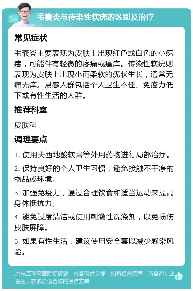 毛囊炎与传染性软疣的区别及治疗 常见症状 毛囊炎主要表现为皮肤上出现红色或白色的小疙瘩，可能伴有轻微的疼痛或瘙痒。传染性软疣则表现为皮肤上出现小而柔软的疣状生长，通常无痛无痒。易感人群包括个人卫生不佳、免疫力低下或有性生活的人群。 推荐科室 皮肤科 调理要点 1. 使用夫西地酸软膏等外用药物进行局部治疗。 2. 保持良好的个人卫生习惯，避免接触不干净的物品或环境。 3. 加强免疫力，通过合理饮食和适当运动来提高身体抵抗力。 4. 避免过度清洁或使用刺激性洗涤剂，以免损伤皮肤屏障。 5. 如果有性生活，建议使用安全套以减少感染风险。