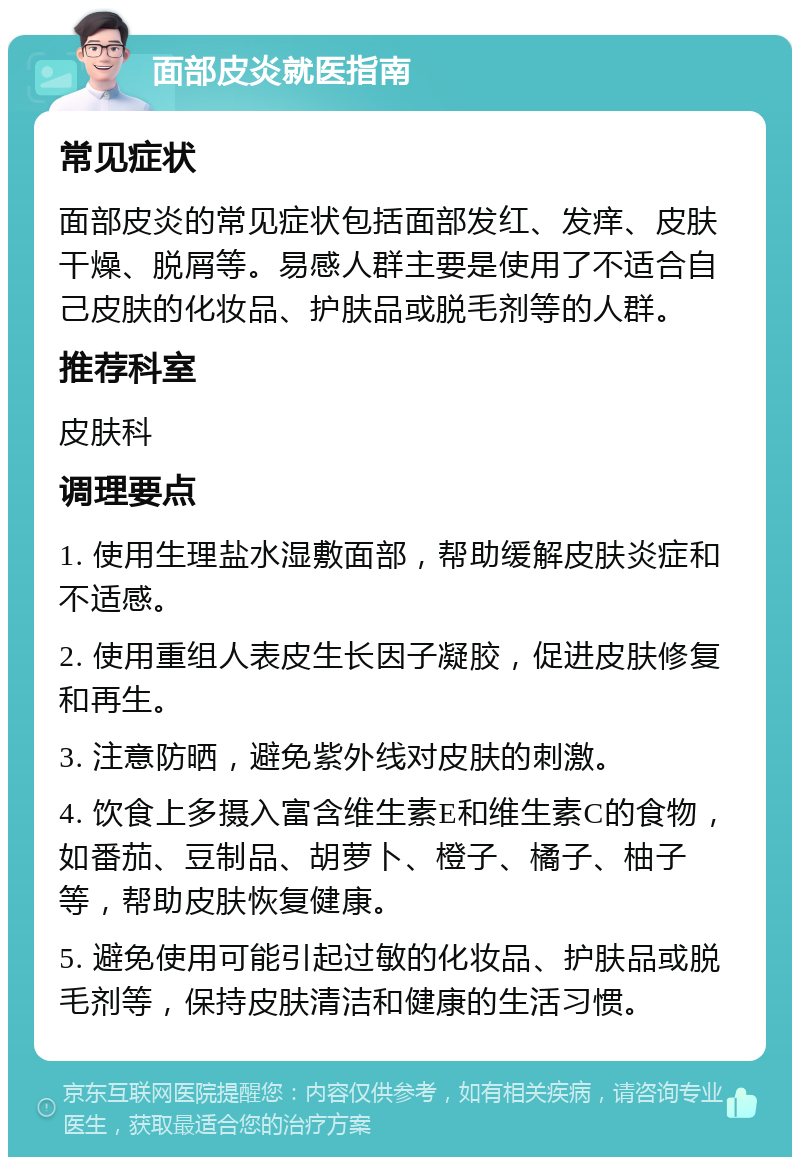 面部皮炎就医指南 常见症状 面部皮炎的常见症状包括面部发红、发痒、皮肤干燥、脱屑等。易感人群主要是使用了不适合自己皮肤的化妆品、护肤品或脱毛剂等的人群。 推荐科室 皮肤科 调理要点 1. 使用生理盐水湿敷面部，帮助缓解皮肤炎症和不适感。 2. 使用重组人表皮生长因子凝胶，促进皮肤修复和再生。 3. 注意防晒，避免紫外线对皮肤的刺激。 4. 饮食上多摄入富含维生素E和维生素C的食物，如番茄、豆制品、胡萝卜、橙子、橘子、柚子等，帮助皮肤恢复健康。 5. 避免使用可能引起过敏的化妆品、护肤品或脱毛剂等，保持皮肤清洁和健康的生活习惯。