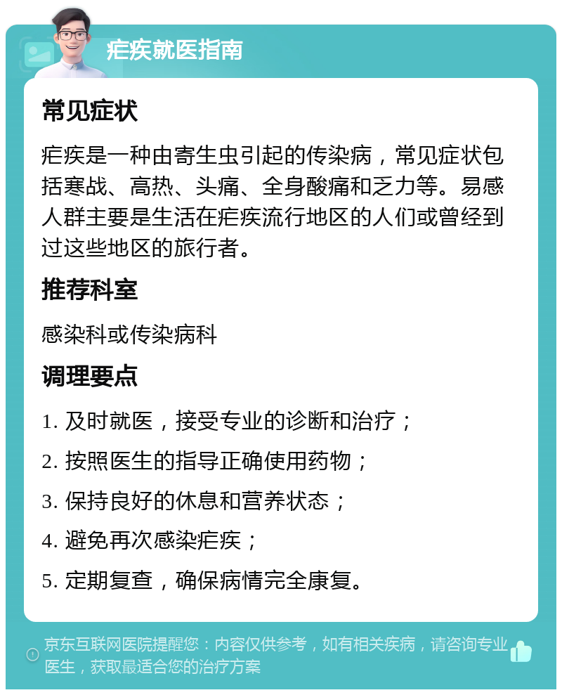 疟疾就医指南 常见症状 疟疾是一种由寄生虫引起的传染病，常见症状包括寒战、高热、头痛、全身酸痛和乏力等。易感人群主要是生活在疟疾流行地区的人们或曾经到过这些地区的旅行者。 推荐科室 感染科或传染病科 调理要点 1. 及时就医，接受专业的诊断和治疗； 2. 按照医生的指导正确使用药物； 3. 保持良好的休息和营养状态； 4. 避免再次感染疟疾； 5. 定期复查，确保病情完全康复。