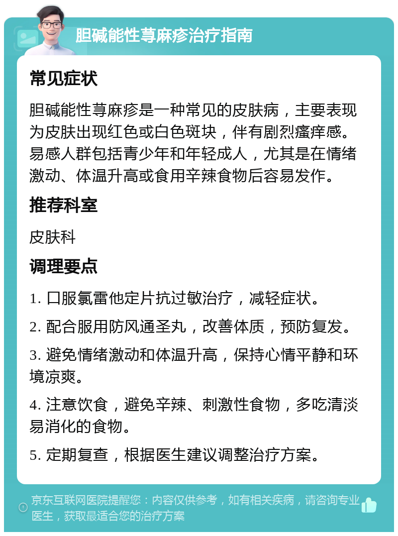 胆碱能性荨麻疹治疗指南 常见症状 胆碱能性荨麻疹是一种常见的皮肤病，主要表现为皮肤出现红色或白色斑块，伴有剧烈瘙痒感。易感人群包括青少年和年轻成人，尤其是在情绪激动、体温升高或食用辛辣食物后容易发作。 推荐科室 皮肤科 调理要点 1. 口服氯雷他定片抗过敏治疗，减轻症状。 2. 配合服用防风通圣丸，改善体质，预防复发。 3. 避免情绪激动和体温升高，保持心情平静和环境凉爽。 4. 注意饮食，避免辛辣、刺激性食物，多吃清淡易消化的食物。 5. 定期复查，根据医生建议调整治疗方案。