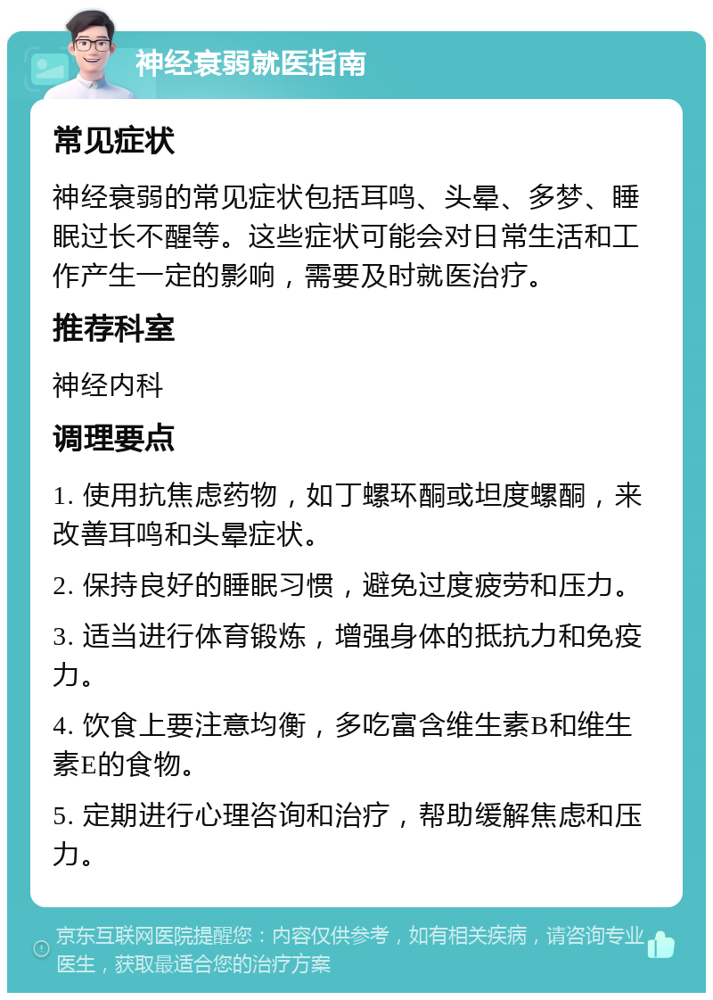 神经衰弱就医指南 常见症状 神经衰弱的常见症状包括耳鸣、头晕、多梦、睡眠过长不醒等。这些症状可能会对日常生活和工作产生一定的影响，需要及时就医治疗。 推荐科室 神经内科 调理要点 1. 使用抗焦虑药物，如丁螺环酮或坦度螺酮，来改善耳鸣和头晕症状。 2. 保持良好的睡眠习惯，避免过度疲劳和压力。 3. 适当进行体育锻炼，增强身体的抵抗力和免疫力。 4. 饮食上要注意均衡，多吃富含维生素B和维生素E的食物。 5. 定期进行心理咨询和治疗，帮助缓解焦虑和压力。