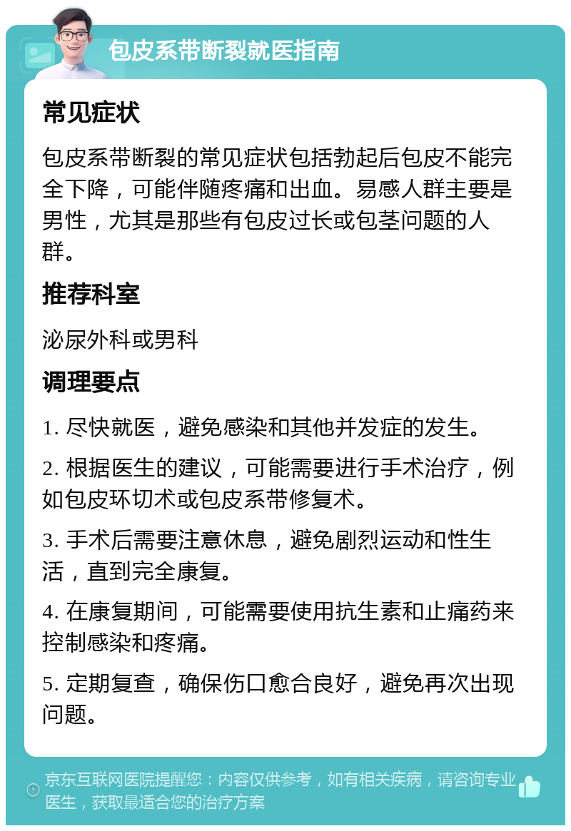 包皮系带断裂就医指南 常见症状 包皮系带断裂的常见症状包括勃起后包皮不能完全下降，可能伴随疼痛和出血。易感人群主要是男性，尤其是那些有包皮过长或包茎问题的人群。 推荐科室 泌尿外科或男科 调理要点 1. 尽快就医，避免感染和其他并发症的发生。 2. 根据医生的建议，可能需要进行手术治疗，例如包皮环切术或包皮系带修复术。 3. 手术后需要注意休息，避免剧烈运动和性生活，直到完全康复。 4. 在康复期间，可能需要使用抗生素和止痛药来控制感染和疼痛。 5. 定期复查，确保伤口愈合良好，避免再次出现问题。