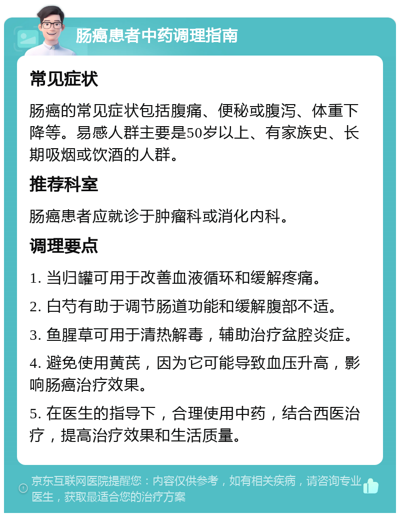 肠癌患者中药调理指南 常见症状 肠癌的常见症状包括腹痛、便秘或腹泻、体重下降等。易感人群主要是50岁以上、有家族史、长期吸烟或饮酒的人群。 推荐科室 肠癌患者应就诊于肿瘤科或消化内科。 调理要点 1. 当归罐可用于改善血液循环和缓解疼痛。 2. 白芍有助于调节肠道功能和缓解腹部不适。 3. 鱼腥草可用于清热解毒，辅助治疗盆腔炎症。 4. 避免使用黄芪，因为它可能导致血压升高，影响肠癌治疗效果。 5. 在医生的指导下，合理使用中药，结合西医治疗，提高治疗效果和生活质量。