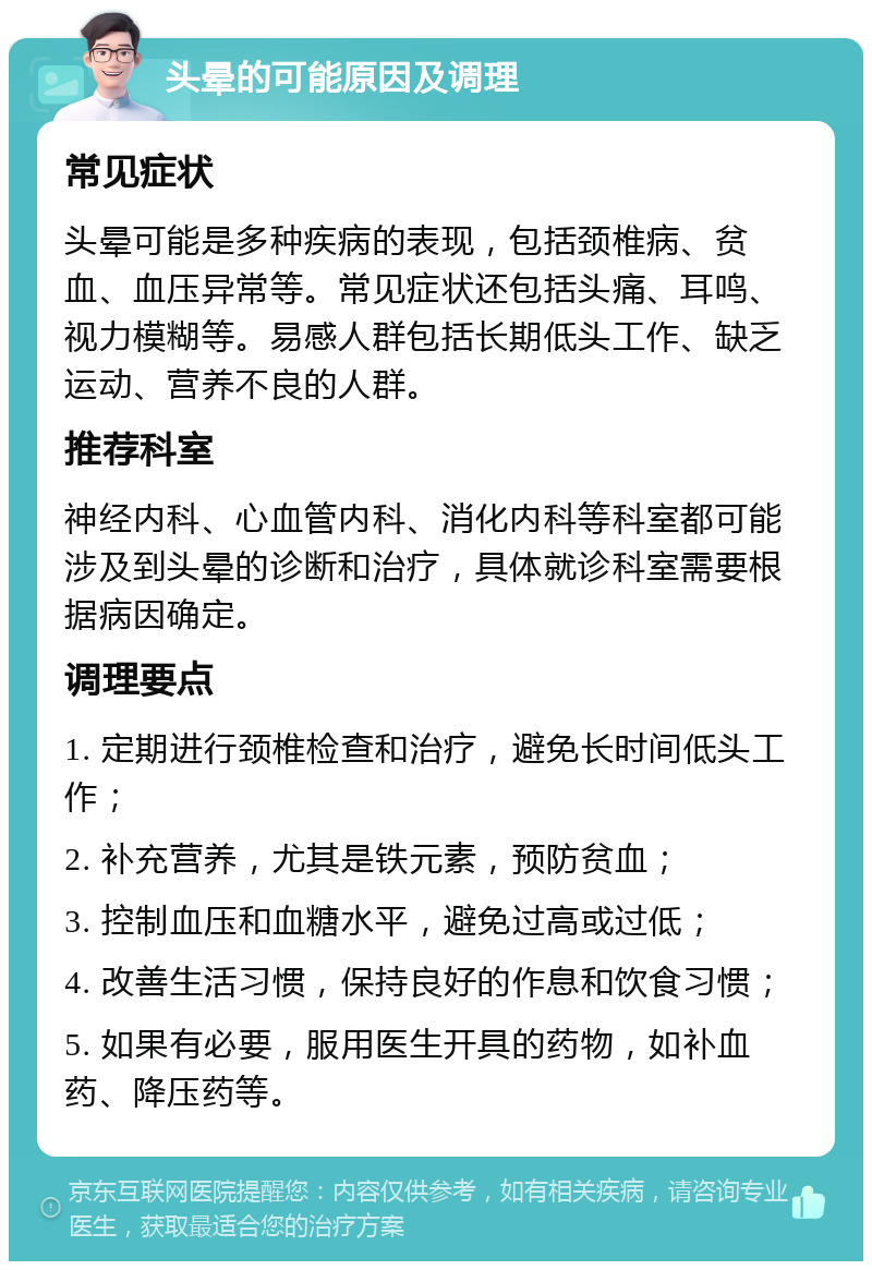 头晕的可能原因及调理 常见症状 头晕可能是多种疾病的表现，包括颈椎病、贫血、血压异常等。常见症状还包括头痛、耳鸣、视力模糊等。易感人群包括长期低头工作、缺乏运动、营养不良的人群。 推荐科室 神经内科、心血管内科、消化内科等科室都可能涉及到头晕的诊断和治疗，具体就诊科室需要根据病因确定。 调理要点 1. 定期进行颈椎检查和治疗，避免长时间低头工作； 2. 补充营养，尤其是铁元素，预防贫血； 3. 控制血压和血糖水平，避免过高或过低； 4. 改善生活习惯，保持良好的作息和饮食习惯； 5. 如果有必要，服用医生开具的药物，如补血药、降压药等。