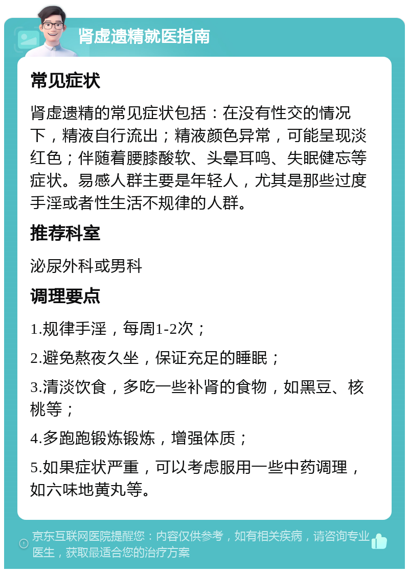 肾虚遗精就医指南 常见症状 肾虚遗精的常见症状包括：在没有性交的情况下，精液自行流出；精液颜色异常，可能呈现淡红色；伴随着腰膝酸软、头晕耳鸣、失眠健忘等症状。易感人群主要是年轻人，尤其是那些过度手淫或者性生活不规律的人群。 推荐科室 泌尿外科或男科 调理要点 1.规律手淫，每周1-2次； 2.避免熬夜久坐，保证充足的睡眠； 3.清淡饮食，多吃一些补肾的食物，如黑豆、核桃等； 4.多跑跑锻炼锻炼，增强体质； 5.如果症状严重，可以考虑服用一些中药调理，如六味地黄丸等。