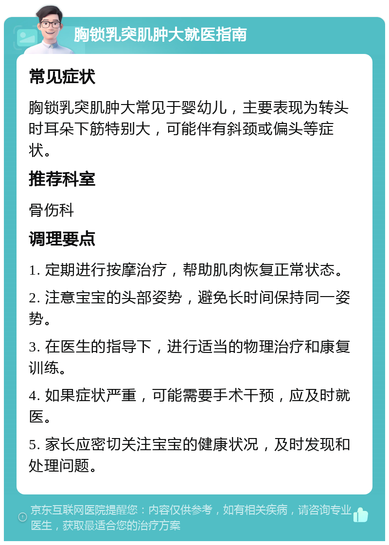 胸锁乳突肌肿大就医指南 常见症状 胸锁乳突肌肿大常见于婴幼儿，主要表现为转头时耳朵下筋特别大，可能伴有斜颈或偏头等症状。 推荐科室 骨伤科 调理要点 1. 定期进行按摩治疗，帮助肌肉恢复正常状态。 2. 注意宝宝的头部姿势，避免长时间保持同一姿势。 3. 在医生的指导下，进行适当的物理治疗和康复训练。 4. 如果症状严重，可能需要手术干预，应及时就医。 5. 家长应密切关注宝宝的健康状况，及时发现和处理问题。