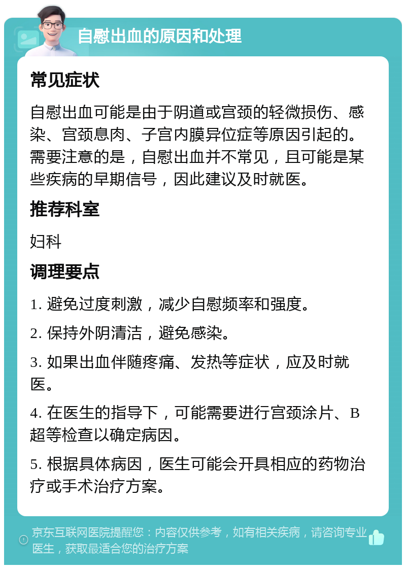 自慰出血的原因和处理 常见症状 自慰出血可能是由于阴道或宫颈的轻微损伤、感染、宫颈息肉、子宫内膜异位症等原因引起的。需要注意的是，自慰出血并不常见，且可能是某些疾病的早期信号，因此建议及时就医。 推荐科室 妇科 调理要点 1. 避免过度刺激，减少自慰频率和强度。 2. 保持外阴清洁，避免感染。 3. 如果出血伴随疼痛、发热等症状，应及时就医。 4. 在医生的指导下，可能需要进行宫颈涂片、B超等检查以确定病因。 5. 根据具体病因，医生可能会开具相应的药物治疗或手术治疗方案。