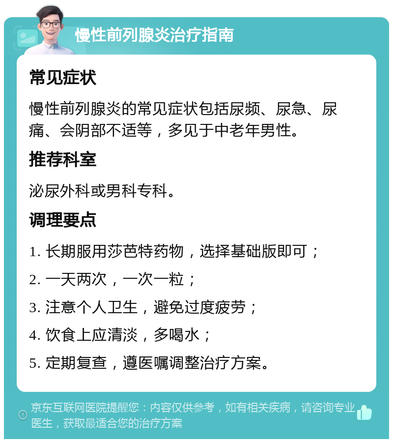 慢性前列腺炎治疗指南 常见症状 慢性前列腺炎的常见症状包括尿频、尿急、尿痛、会阴部不适等，多见于中老年男性。 推荐科室 泌尿外科或男科专科。 调理要点 1. 长期服用莎芭特药物，选择基础版即可； 2. 一天两次，一次一粒； 3. 注意个人卫生，避免过度疲劳； 4. 饮食上应清淡，多喝水； 5. 定期复查，遵医嘱调整治疗方案。