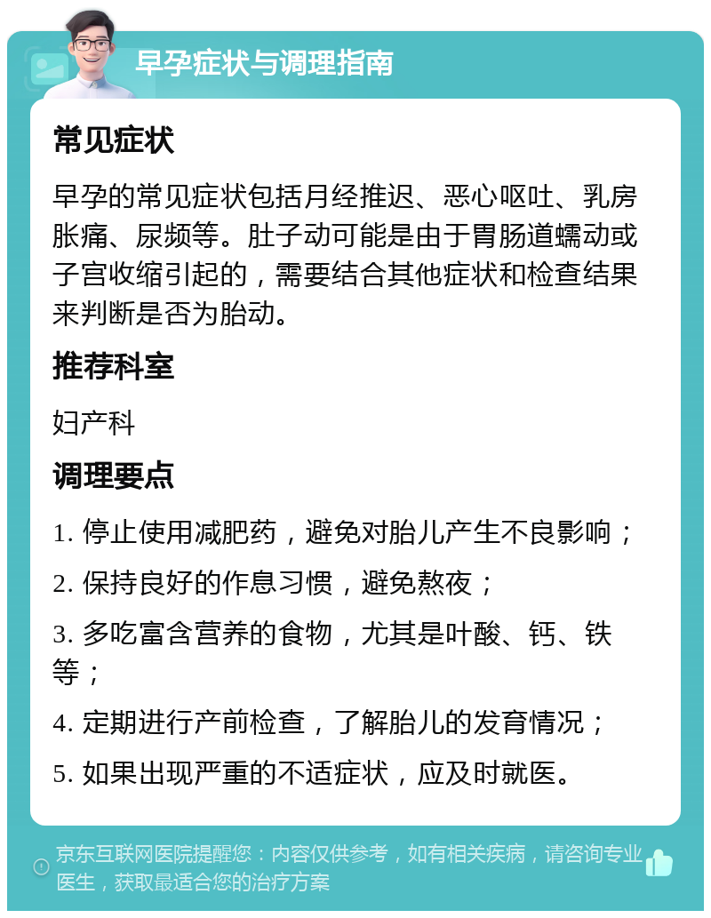 早孕症状与调理指南 常见症状 早孕的常见症状包括月经推迟、恶心呕吐、乳房胀痛、尿频等。肚子动可能是由于胃肠道蠕动或子宫收缩引起的，需要结合其他症状和检查结果来判断是否为胎动。 推荐科室 妇产科 调理要点 1. 停止使用减肥药，避免对胎儿产生不良影响； 2. 保持良好的作息习惯，避免熬夜； 3. 多吃富含营养的食物，尤其是叶酸、钙、铁等； 4. 定期进行产前检查，了解胎儿的发育情况； 5. 如果出现严重的不适症状，应及时就医。